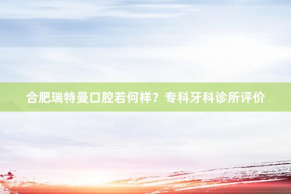 合肥瑞特曼口腔若何样？专科牙科诊所评价