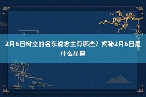 2月6日树立的名东说念主有哪些？揭秘2月6日是什么星座