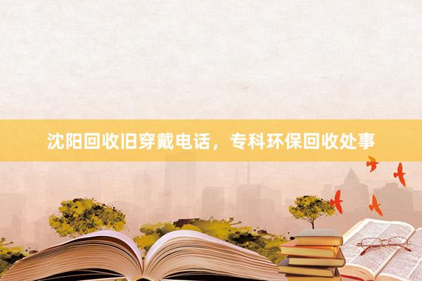 沈阳回收旧穿戴电话，专科环保回收处事